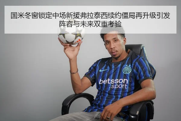 国米冬窗锁定中场新援弗拉泰西续约僵局再升级引发阵容与未来双重考验